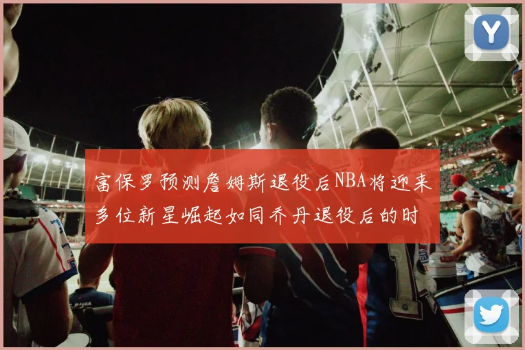 富保罗预测詹姆斯退役后NBA将迎来多位新星崛起如同乔丹退役后的时代