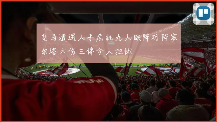 皇马遭遇人手危机九人缺阵对阵塞尔塔六伤三停令人担忧