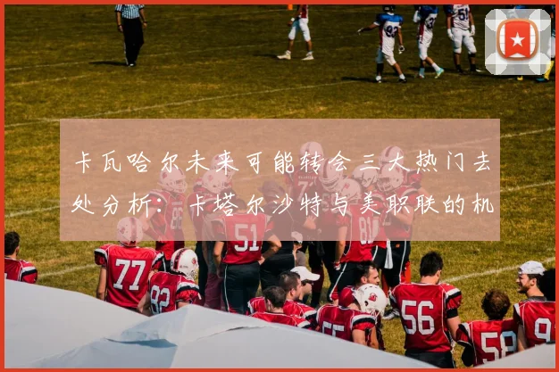 卡瓦哈尔未来可能转会三大热门去处分析：卡塔尔沙特与美职联的机会