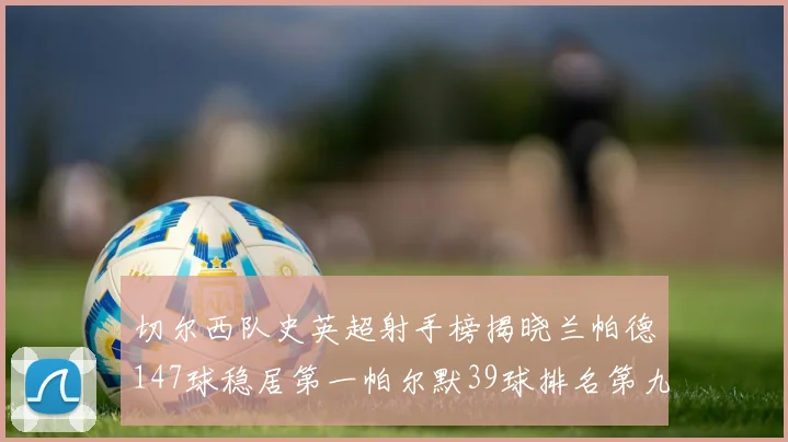 切尔西队史英超射手榜揭晓兰帕德147球稳居第一帕尔默39球排名第九