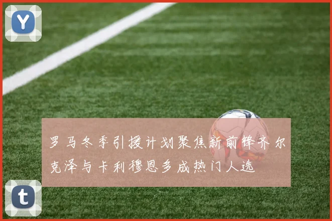 罗马冬季引援计划聚焦新前锋齐尔克泽与卡利穆恩多成热门人选