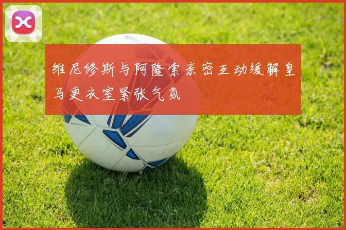 维尼修斯与阿隆索亲密互动缓解皇马更衣室紧张气氛