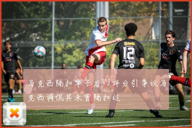 马克西隔扣华子后VJ评分引争议马克西调侃其未曾隔扣过